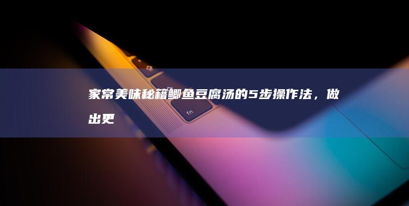 家常美味秘籍：鲫鱼豆腐汤的5步操作法，做出更加鲜香浓郁，如乳似雪的汤品